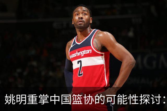 姚明重掌中国篮协的可能性探讨：专业领导理念的转变
